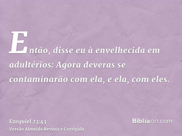 Então, disse eu à envelhecida em adultérios: Agora deveras se contaminarão com ela, e ela, com eles.