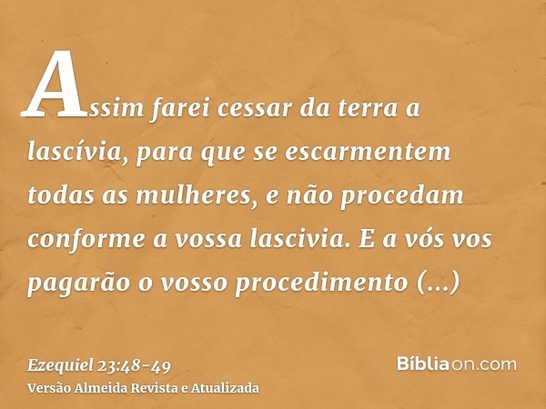 Assim farei cessar da terra a lascívia, para que se escarmentem todas as mulheres, e não procedam conforme a vossa lascivia.E a vós vos pagarão o vosso procedim