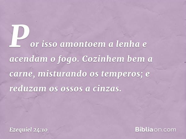 Por isso amontoem a lenha
e acendam o fogo.
Cozinhem bem a carne,
misturando os temperos;
e reduzam os ossos a cinzas. -- Ezequiel 24:10