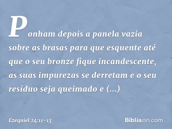 Ponham depois a panela vazia
sobre as brasas
para que esquente
até que o seu bronze
fique incandescente,
as suas impurezas se derretam
e o seu resíduo seja quei