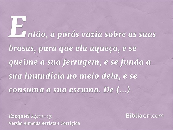 Então, a porás vazia sobre as suas brasas, para que ela aqueça, e se queime a sua ferrugem, e se funda a sua imundícia no meio dela, e se consuma a sua escuma.D