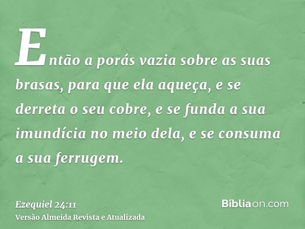 Então a porás vazia sobre as suas brasas, para que ela aqueça, e se derreta o seu cobre, e se funda a sua imundícia no meio dela, e se consuma a sua ferrugem.