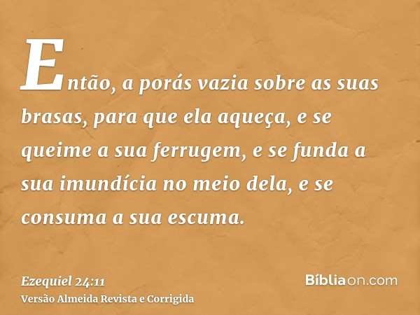 Então, a porás vazia sobre as suas brasas, para que ela aqueça, e se queime a sua ferrugem, e se funda a sua imundícia no meio dela, e se consuma a sua escuma.