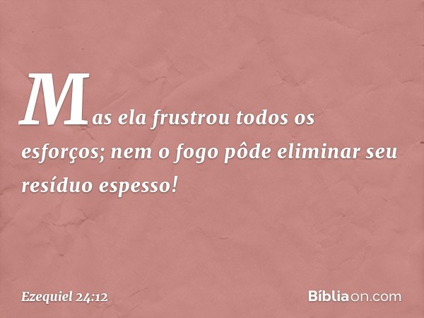 Mas ela frustrou todos os esforços;
nem o fogo pôde eliminar
seu resíduo espesso! -- Ezequiel 24:12