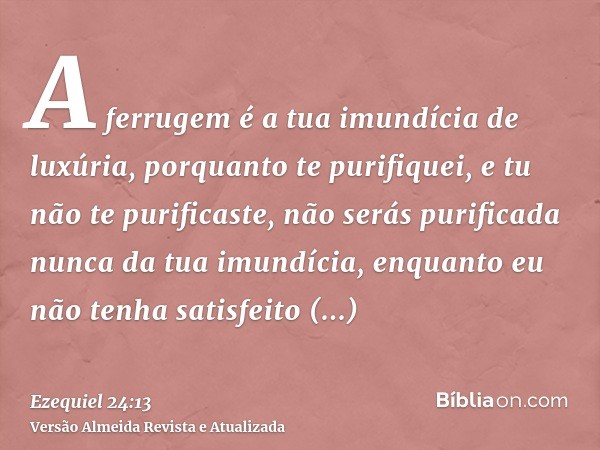 A ferrugem é a tua imundícia de luxúria, porquanto te purifiquei, e tu não te purificaste, não serás purificada nunca da tua imundícia, enquanto eu não tenha sa