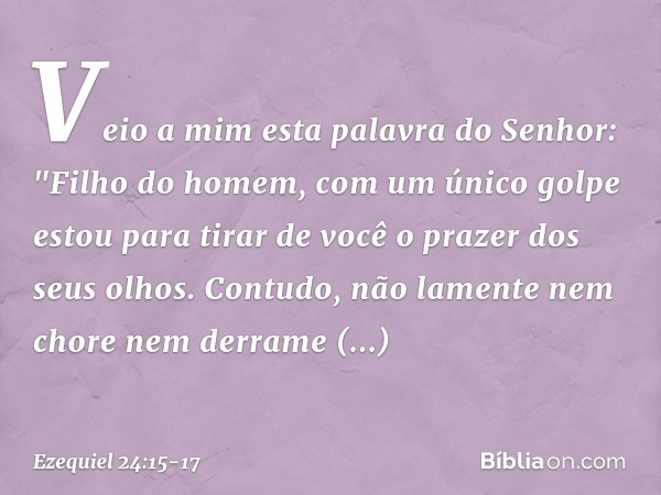 Veio a mim esta palavra do Senhor: "Fi­lho do homem, com um único golpe estou para tirar de você o prazer dos seus olhos. Contudo, não lamente nem chore nem der