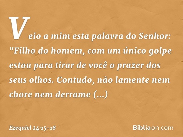 Veio a mim esta palavra do Senhor: "Fi­lho do homem, com um único golpe estou para tirar de você o prazer dos seus olhos. Contudo, não lamente nem chore nem der