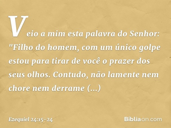 Veio a mim esta palavra do Senhor: "Fi­lho do homem, com um único golpe estou para tirar de você o prazer dos seus olhos. Contudo, não lamente nem chore nem der