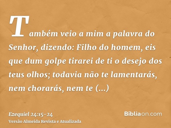 Também veio a mim a palavra do Senhor, dizendo:Filho do homem, eis que dum golpe tirarei de ti o desejo dos teus olhos; todavia não te lamentarás, nem chorarás,