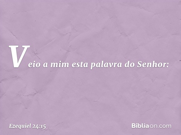 Veio a mim esta palavra do Senhor: -- Ezequiel 24:15