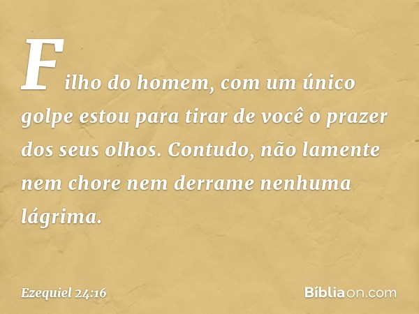 "Fi­lho do homem, com um único golpe estou para tirar de você o prazer dos seus olhos. Contudo, não lamente nem chore nem derrame nenhuma lágrima. -- Ezequiel 2