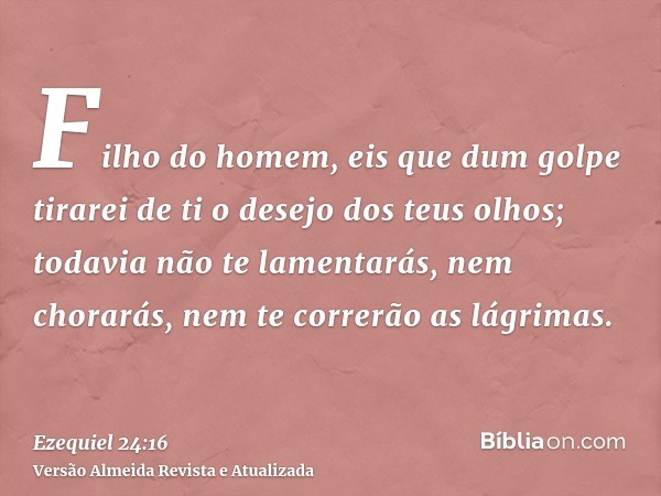 Filho do homem, eis que dum golpe tirarei de ti o desejo dos teus olhos; todavia não te lamentarás, nem chorarás, nem te correrão as lágrimas.