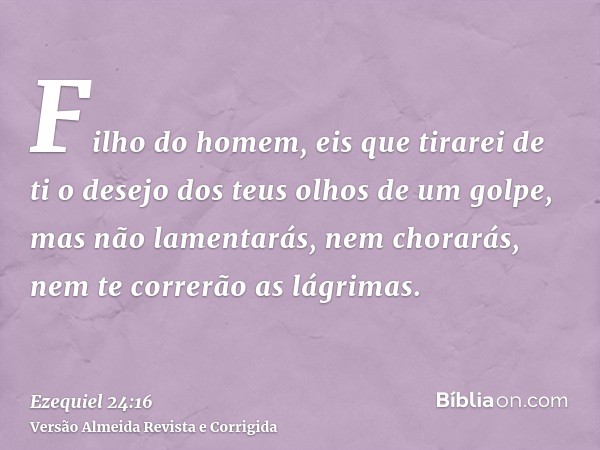 Filho do homem, eis que tirarei de ti o desejo dos teus olhos de um golpe, mas não lamentarás, nem chorarás, nem te correrão as lágrimas.