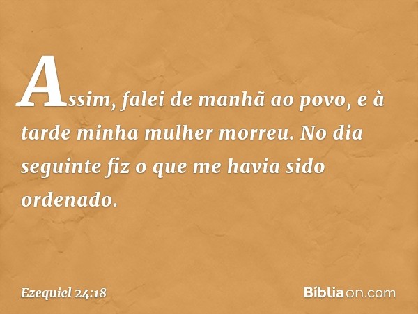 Assim, falei de manhã ao povo, e à tarde minha mulher morreu. No dia seguinte fiz o que me havia sido ordenado. -- Ezequiel 24:18