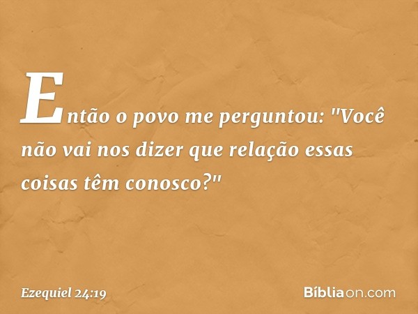 Então o povo me perguntou: "Você não vai nos dizer que relação essas coisas têm conosco?" -- Ezequiel 24:19