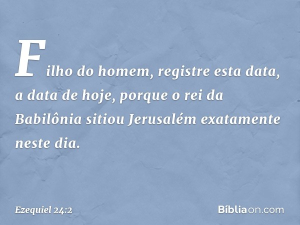 "Fi­lho do homem, registre esta data, a data de hoje, porque o rei da Babilônia sitiou Jerusalém exatamente neste dia. -- Ezequiel 24:2