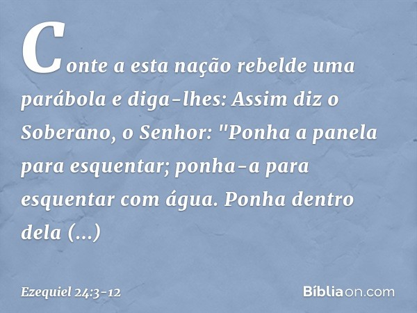 Conte a esta nação rebelde uma parábola e diga-lhes: Assim diz o Soberano, o Senhor:
"Ponha a panela para es­quentar;
ponha-a para esquentar com água. Ponha den