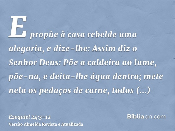 E propùe à casa rebelde uma alegoria, e dize-lhe: Assim diz o Senhor Deus: Põe a caldeira ao lume, põe-na, e deita-lhe água dentro;mete nela os pedaços de carne