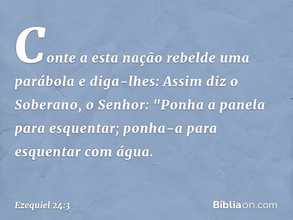 Conte a esta nação rebelde uma parábola e diga-lhes: Assim diz o Soberano, o Senhor:
"Ponha a panela para es­quentar;
ponha-a para esquentar com água. -- Ezequi