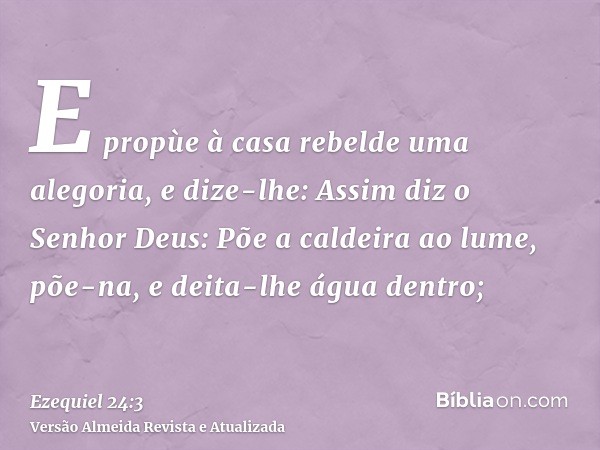 E propùe à casa rebelde uma alegoria, e dize-lhe: Assim diz o Senhor Deus: Põe a caldeira ao lume, põe-na, e deita-lhe água dentro;