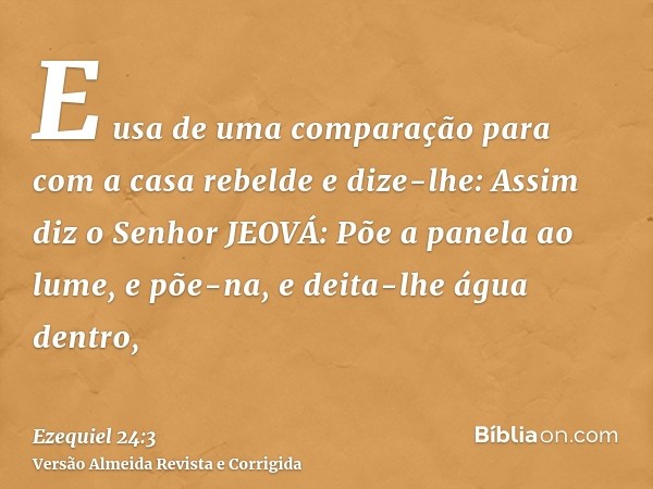 E usa de uma comparação para com a casa rebelde e dize-lhe: Assim diz o Senhor JEOVÁ: Põe a panela ao lume, e põe-na, e deita-lhe água dentro,