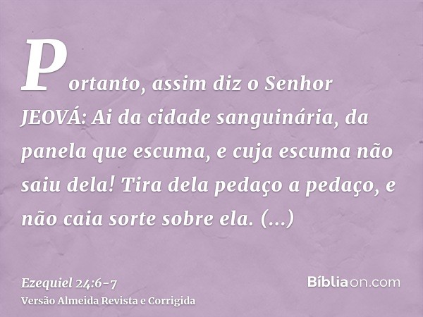 Portanto, assim diz o Senhor JEOVÁ: Ai da cidade sanguinária, da panela que escuma, e cuja escuma não saiu dela! Tira dela pedaço a pedaço, e não caia sorte sob