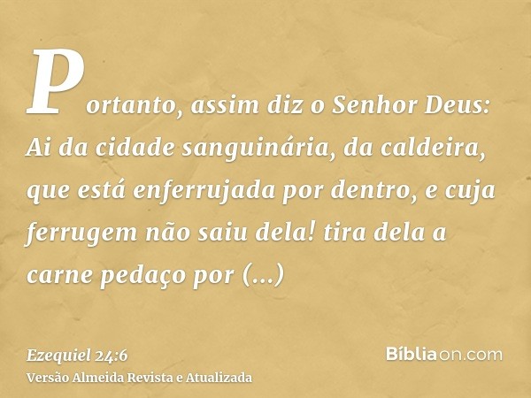 Portanto, assim diz o Senhor Deus: Ai da cidade sanguinária, da caldeira, que está enferrujada por dentro, e cuja ferrugem não saiu dela! tira dela a carne peda