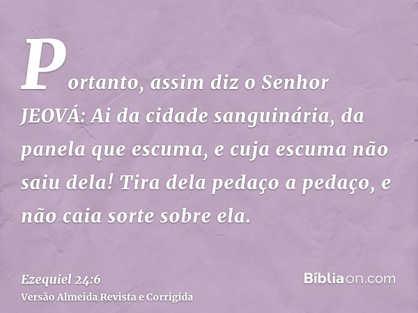 Portanto, assim diz o Senhor JEOVÁ: Ai da cidade sanguinária, da panela que escuma, e cuja escuma não saiu dela! Tira dela pedaço a pedaço, e não caia sorte sob