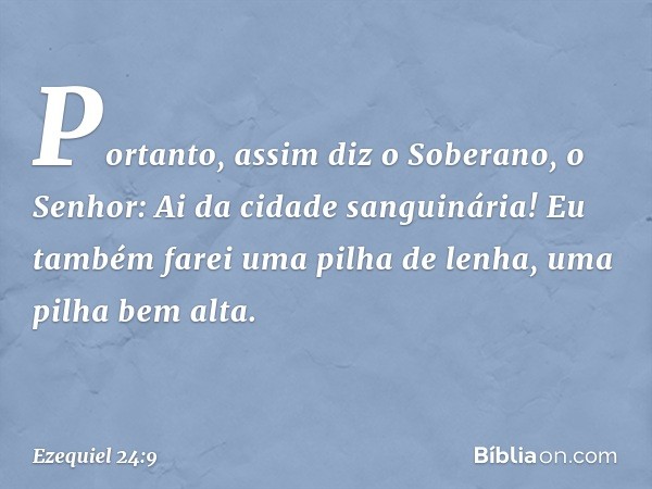 "Portanto, assim diz o Soberano, o Senhor:
"Ai da cidade sanguinária!
Eu também farei uma pilha de lenha,
uma pilha bem alta. -- Ezequiel 24:9