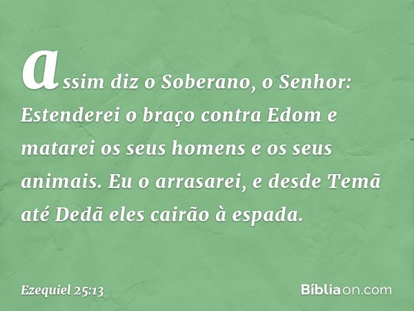 assim diz o Soberano, o Senhor: Estenderei o braço contra Edom e matarei os seus homens e os seus animais. Eu o arrasarei, e desde Temã até Dedã eles cairão à e