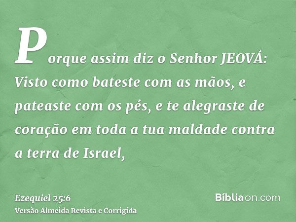Porque assim diz o Senhor JEOVÁ: Visto como bateste com as mãos, e pateaste com os pés, e te alegraste de coração em toda a tua maldade contra a terra de Israel