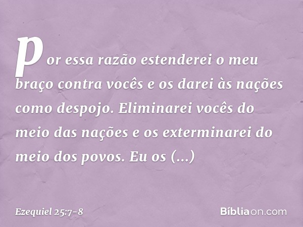 por essa razão estenderei o meu braço contra vocês e os darei às nações como despojo. Eliminarei vocês do meio das nações e os exterminarei do meio dos povos. E
