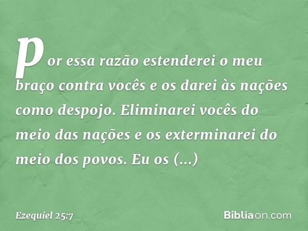 por essa razão estenderei o meu braço contra vocês e os darei às nações como despojo. Eliminarei vocês do meio das nações e os exterminarei do meio dos povos. E