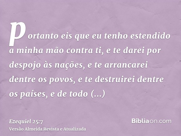 portanto eis que eu tenho estendido a minha mão contra ti, e te darei por despojo às nações, e te arrancarei dentre os povos, e te destruirei dentre os países, 