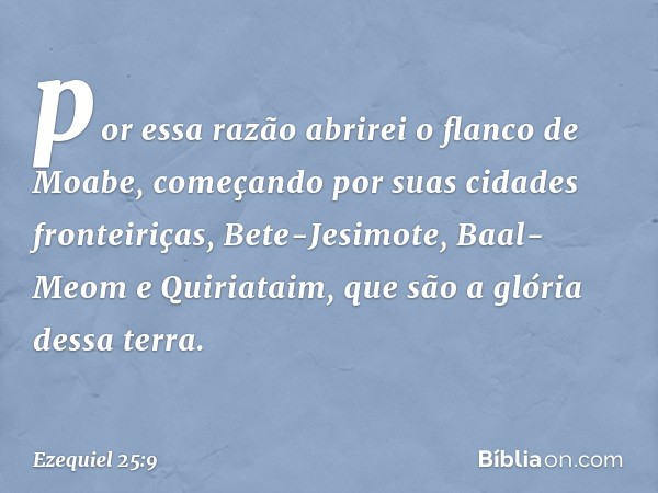 por essa razão abrirei o flanco de Moabe, começando por suas cidades fronteiriças, Bete-Jesimote, Baal-Meom e Quiriataim, que são a glória dessa terra. -- Ezequ