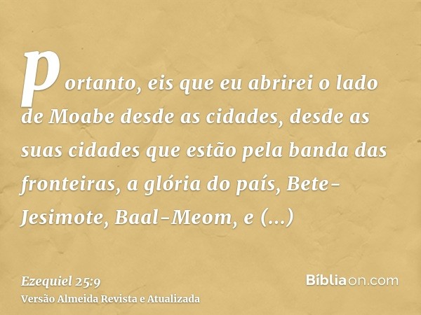 portanto, eis que eu abrirei o lado de Moabe desde as cidades, desde as suas cidades que estão pela banda das fronteiras, a glória do país, Bete-Jesimote, Baal-