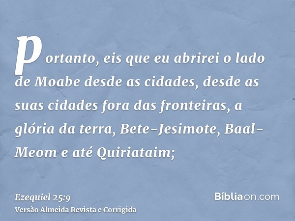 portanto, eis que eu abrirei o lado de Moabe desde as cidades, desde as suas cidades fora das fronteiras, a glória da terra, Bete-Jesimote, Baal-Meom e até Quir