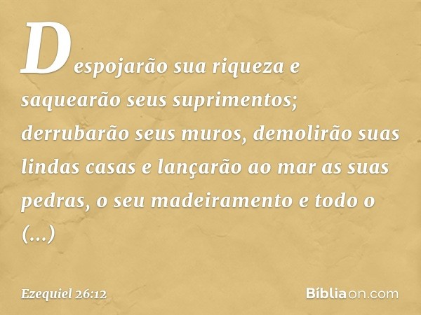 Despojarão sua riqueza e saquearão seus suprimentos; derrubarão seus muros, demolirão suas lindas casas e lançarão ao mar as suas pedras, o seu madeiramento e t