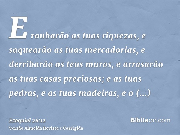 E roubarão as tuas riquezas, e saquearão as tuas mercadorias, e derribarão os teus muros, e arrasarão as tuas casas preciosas; e as tuas pedras, e as tuas madei