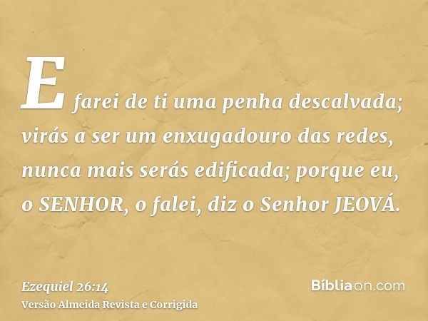 E farei de ti uma penha descalvada; virás a ser um enxugadouro das redes, nunca mais serás edificada; porque eu, o SENHOR, o falei, diz o Senhor JEOVÁ.