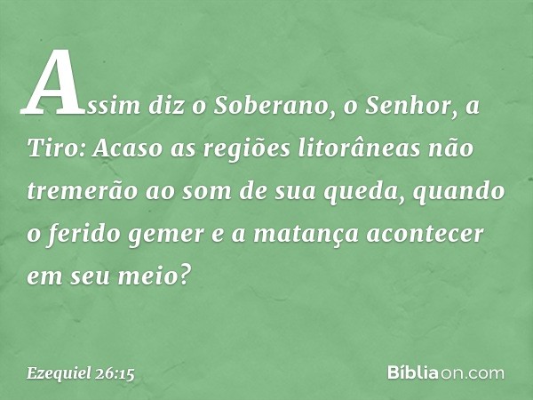 "Assim diz o Soberano, o Senhor, a Tiro: Acaso as regiões litorâneas não tremerão ao som de sua queda, quando o ferido gemer e a matança acontecer em seu meio? 