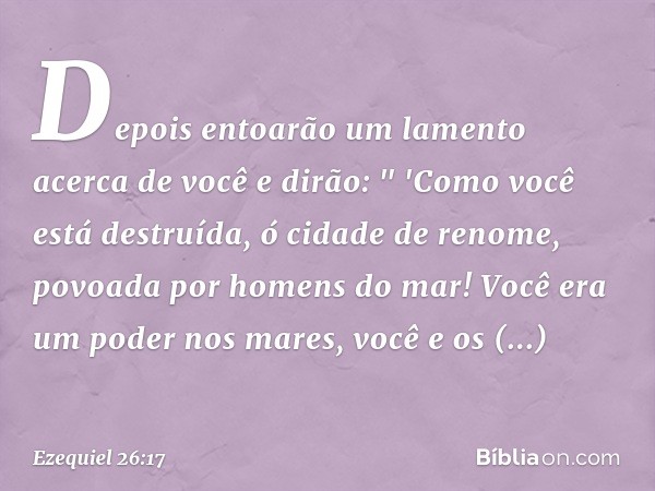 Depois­ entoarão um lamento acerca de você e dirão:
" 'Como você está destruída,
ó cidade de renome,
povoada por homens do mar!
Você era um poder nos mares,
voc