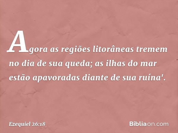 Agora as regiões litorâneas tremem
no dia de sua queda;
as ilhas do mar estão apavoradas
diante de sua ruína'. -- Ezequiel 26:18