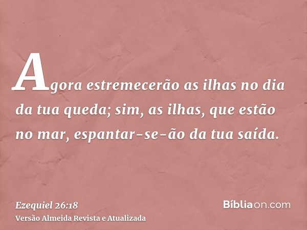 Agora estremecerão as ilhas no dia da tua queda; sim, as ilhas, que estão no mar, espantar-se-ão da tua saída.