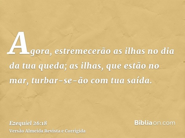 Agora, estremecerão as ilhas no dia da tua queda; as ilhas, que estão no mar, turbar-se-ão com tua saída.
