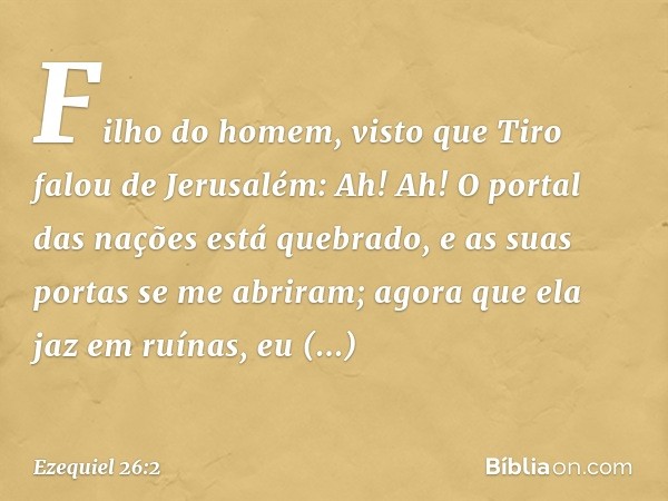 "Filho do homem, visto que Tiro falou de Jerusalém: 'Ah! Ah! O portal das nações está quebrado, e as suas portas se me abriram; agora que ela jaz em ruínas, eu 