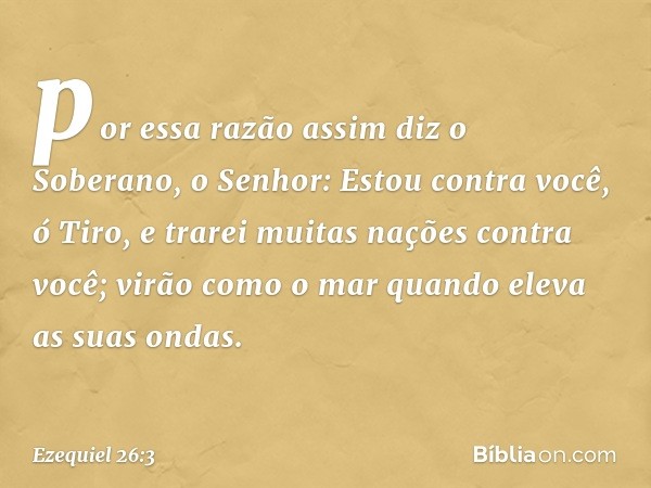 por essa razão assim diz o Soberano, o Senhor: Estou contra você, ó Tiro, e trarei muitas nações contra você; virão como o mar quando eleva as suas ondas. -- Ez