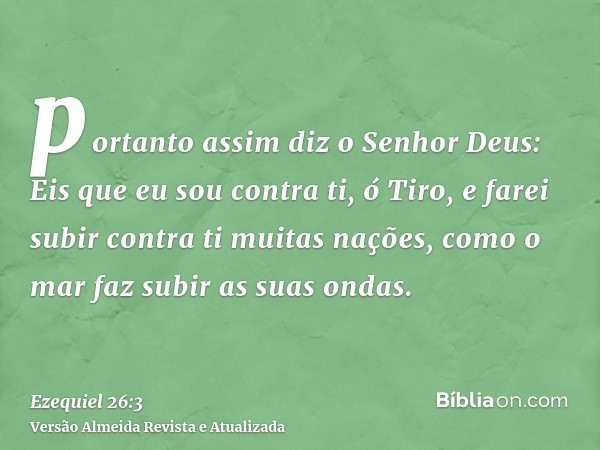 portanto assim diz o Senhor Deus: Eis que eu sou contra ti, ó Tiro, e farei subir contra ti muitas nações, como o mar faz subir as suas ondas.