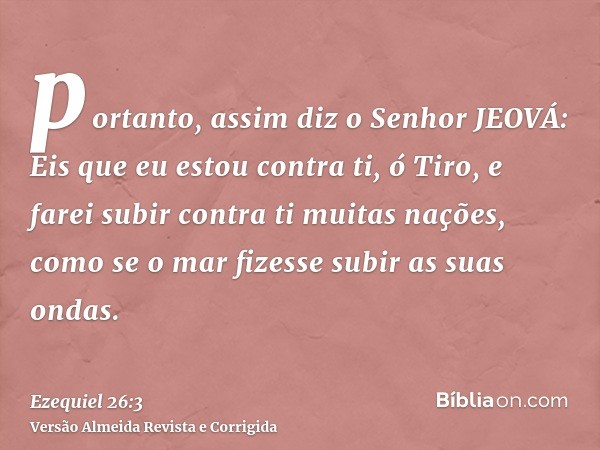 portanto, assim diz o Senhor JEOVÁ: Eis que eu estou contra ti, ó Tiro, e farei subir contra ti muitas nações, como se o mar fizesse subir as suas ondas.
