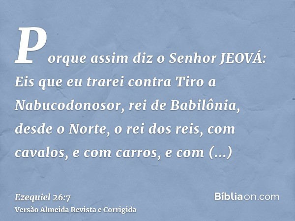 Porque assim diz o Senhor JEOVÁ: Eis que eu trarei contra Tiro a Nabucodonosor, rei de Babilônia, desde o Norte, o rei dos reis, com cavalos, e com carros, e co